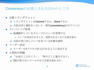 Consensusが必要とされるほかのところ

   分散トランザクション
       トランザクションをCommitするか、Abortするか
       全員が同じ選択をしないと一貫性(consistency)がオワコンに
   メンバシップ管理
       協調動作しているグループのメンバを管理する
           メンバが追加されるとき、削除されるときに合意を取る
       全員が常に同じメンバを見ている状態を維持
   リーダー決定
       リーダーは1プロセス(1人)であるように決定する
   人間的な問題
       「お昼どこに行く？」、「明日どこに集合する？」
       CCが使えないメールのみで合意を取れるか

                        10
 