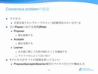 Consensus problemの設定

   プロセス
       合意を取りたいグループのメンバ(活動単位みたいなやつ)
   主にPaxosにおける役割(Role)
       Proposer
            値を提案する
       Accepter
            値を受理する
       Learner
            ある値に関して合意が取れたことを確認する
            プロトコルによってはいない
   1プロセスがすべての役割を担ってもいい
       Proposer&accepter&learner兼任のプロセスだけでの構成も可

                           12
 