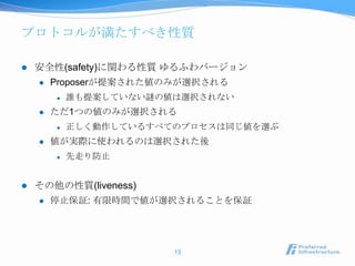 プロトコルが満たすべき性質

   安全性(safety)に関わる性質 ゆるふわバージョン
       Proposerが提案された値のみが選択される
           誰も提案していない謎の値は選択されない
       ただ1つの値のみが選択される
           正しく動作しているすべてのプロセスは同じ値を選ぶ
       値が実際に使われるのは選択された後
           先走り防止


   その他の性質(liveness)
       停止保証: 有限時間で値が選択されることを保証




                        13
 