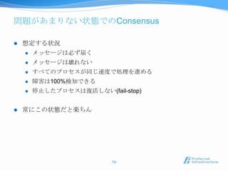 問題があまりない状態でのConsensus

   想定する状況
       メッセージは必ず届く
       メッセージは壊れない
       すべてのプロセスが同じ速度で処理を進める
       障害は100%検知できる
       停止したプロセスは復活しない(fail-stop)


   常にこの状態だと楽ちん




                          14
 