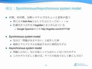 補足：Synchronous/Asynchronous system model

   同期、非同期、分散システムではちょっと意味が違う
       特に元々lock-freeとかしてた人にとっては・・・ｗ
       佐藤先生つぶやきがtogetterにまとめられている
           Google Spannerまとめ http://togetter.com/li/317139


   Synchronous system model
       先ほど「問題があまりない」と紹介した例
       純粋にアルゴリズムを検証するのに便利なモデル
   Asynchronous system model
       問題しかない、なにが起こってもおかしくない方のモデル
       このモデルで正しく動けば、すべての状況で正しく動くんでは！


                                     16
 