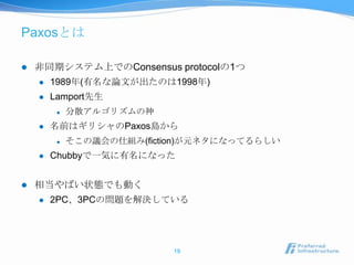 Paxosとは

   非同期システム上でのConsensus protocolの1つ
       1989年(有名な論文が出たのは1998年)
       Lamport先生
            分散アルゴリズムの神
       名前はギリシャのPaxos島から
            そこの議会の仕組み(fiction)が元ネタになってるらしい
       Chubbyで一気に有名になった


   相当やばい状態でも動く
       2PC、3PCの問題を解決している




                            19
 
