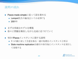 説明の流れ

   Paxos made simpleに従って話を進める
       Lamport先生の論文(というか記事？)
       2001年


   まずは単純なモデルを構築
   徐々に問題を解決しながら完成に近づけていく

   1回のPaxosインスタンスに関する説明
       1つの値に対して合意を取る一連の処理をインスタンスと呼ぶ
       State machine replicationはi番目の命令毎にインスタンスを実行し
        て実現する


                           20
 