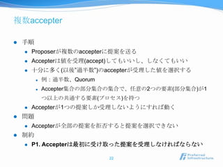 複数accepter

   手順
       Proposerが複数のaccepterに提案を送る
       Accepterは値を受理(accept)してもいいし、しなくてもいい
       十分に多く(以後”過半数”)のaccepterが受理した値を選択する
            例：過半数、Quorum
            Accepter集合の部分集合の集合で、任意の2つの要素(部分集合)が1
             つ以上の共通する要素(プロセス)を持つ
       Accepterが1つの提案しか受理しないようにすれば動く
   問題
       Accepterが全部の提案を拒否すると提案を選択できない
   制約
       P1. Accepterは最初に受け取った提案を受理しなければならない

                            22
 