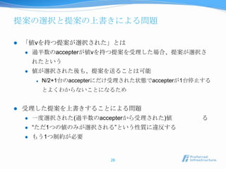 提案の選択と提案の上書きによる問題

   「値vを持つ提案が選択された」とは
       過半数のaccepterが値vを持つ提案を受理した場合、提案が選択さ
        れたという
       値が選択された後も、提案を送ることは可能
           N/2+1台のaccepterにだけ受理された状態でaccepterが1台停止する
            とよくわからないことになるため


   受理した提案を上書きすることによる問題
       一度選択された(過半数のaccepterから受理された)値             る
       “ただ1つの値のみが選択される”という性質に違反する
       もう1つ制約が必要


                            26
 