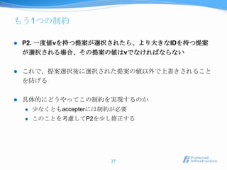 もう1つの制約

   P2. 一度値vを持つ提案が選択されたら、より大きなIDを持つ提案
    が選択される場合、その提案の値はvでなければならない

   これで、提案選択後に選択された提案の値以外で上書きされること
    を防げる

   具体的にどうやってこの制約を実現するのか
       尐なくともaccepterには制約が必要
       このことを考慮してP2を尐し修正する




                        27
 