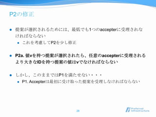 P2の修正

   提案が選択されるためには、最低でも1つのaccepterに受理されな
    ければならない
       これを考慮してP2を尐し修正


   P2a. 値vを持つ提案が選択されたら、任意のaccepterに受理される
    より大きなIDを持つ提案の値はvでなければならない

   しかし、このままではP1を満たせない・・・
       P1. Accepterは最初に受け取った提案を受理しなければならない




                         28
 