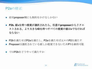 P2aの修正

   結局proposer側にも制約をかけるしかない

   P2b. 値vを持つ提案が選択されたら、任意のproposerからリクエ
    ストされる、より大きなIDを持つすべての提案の値はvでなければ
    ならない

   P2bを満たせばP2aを満たし、P2aを満たせば元々のP2を満たす
   Proposerは選択されている値しか提案できないためP1を維持可能

   ではP2bをどうやって満たすか




                      31
 
