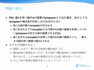 P2bの修正

   P2c. 値vを持つIDがnの提案がproposerより出た場合、次のような
    accepterの集合Sが存在しなければならない
       Sには過半数のaccepterが含まれる
       Sに含まれるどのaccepterもまだIDがn未満の提案を受理していな
        い(proposerが好きな値を提案できる状況)
       Sに含まれるaccepterが受理したIDがn未満の提案のうち、一番大
        きなIDを持つ提案の値はvである
   まだまだ問題はある！
       確認した中で一番大きな提案のIDはmだった。
       ID n(>m)で提案を行ったが、その途中でID m’(<nかつ>m)の提案が
        割り込んだ。しかもm’の提案は自分とは違う値を持っていた。
       そしてm’の提案が選択されてしまっていた・・・！

                         34
 