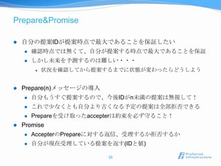 Prepare&Promise

   自分の提案IDが提案時点で最大であることを保証したい
       確認時点では無くて、自分が提案する時点で最大であることを保証
       しかし未来を予測するのは難しい・・・
           状況を確認してから提案するまでに状態が変わったらどうしよう


   Prepare(n)メッセージの導入
       自分もうすぐ提案するので、今後IDがn未満の提案は無視して！
       これで尐なくとも自分より古くなる予定の提案は全部拒否できる
       Prepareを受け取ったaccepterは約束を必ず守ること！
   Promise
       AccepterのPrepareに対する返信、受理するか拒否するか
       自分が現在受理している提案を返す(IDと値)

                         35
 