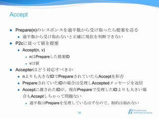 Accept

   Prepare(n)のレスポンスを過半数から受け取ったら提案を送る
       過半数から受け取れないと正確に現状を判断できない
   P2cに従って値を提案
       Accept(n, v)
            nはPrepareした提案ID
            vは値
   Accepterはどう対応すべきか
       nよりも大きなIDでPrepareされていたらAcceptを拒否
       PrepareされていたIDの場合は受理しAcceptedメッセージを返信
       Acceptに渡されたIDが、現在Prepareで受理したIDよりも大きい場
        合もAcceptしちゃって問題ない
            過半数はPrepareを受理しているはずなので、制約は崩れない

                               36
 