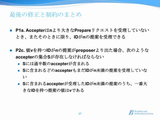 最後の修正と制約のまとめ

   P1a. Accepterはnより大きなPrepareリクエストを受理していない
    とき、またそのときに限り、IDがnの提案を受理できる

   P2c. 値vを持つIDがnの提案がproposerより出た場合、次のような
    accepterの集合Sが存在しなければならない
       Sには過半数のaccepterが含まれる
       Sに含まれるどのaccepterもまだIDがn未満の提案を受理していな
        い
       Sに含まれるaccepterが受理したIDがn未満の提案のうち、一番大
        きなIDを持つ提案の値はvである




                        37
 
