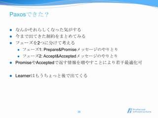 Paxosできた？

   なんかそれらしくなった気がする
   今まで出てきた制約をまとめてみる
   フェーズを2つに分けて考える
       フェーズ1: Prepare&Promiseメッセージのやりとり
       フェーズ2: Accept&Acceptedメッセージのやりとり
   PromiseやAcceptedで返す情報を増やすことにより若干最適化可

   Learnerはもうちょっと後で出てくる




                          38
 