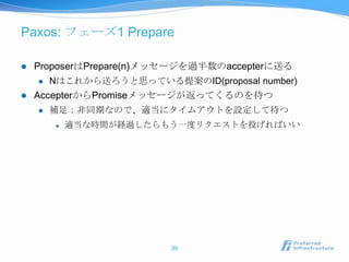 Paxos: フェーズ1 Prepare

   ProposerはPrepare(n)メッセージを過半数のaccepterに送る
       Nはこれから送ろうと思っている提案のID(proposal number)
   AccepterからPromiseメッセージが返ってくるのを待つ
       補足：非同期なので、適当にタイムアウトを設定して待つ
           適当な時間が経過したらもう一度リクエストを投げればいい




                          39
 