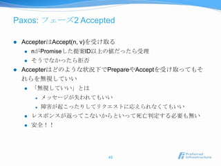 Paxos: フェーズ2 Accepted

   AccepterはAccept(n, v)を受け取る
       nがPromiseした提案ID以上の値だったら受理
       そうでなかったら拒否
   Accepterはどのような状況下でPrepareやAcceptを受け取ってもそ
    れらを無視していい
       「無視していい」とは
           メッセージが失われてもいい
           障害が起こったりしてリクエストに応えられなくてもいい
       レスポンスが返ってこないからといって死亡判定する必要も無い
       安全！！




                            43
 