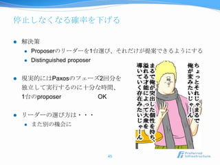停止しなくなる確率を下げる

   解決策
       Proposerのリーダーを1台選び、それだけが提案できるようにする
       Distinguished proposer


   現実的にはPaxosのフェーズ2回分を
    独立して実行するのに十分な時間、
    1台のproposer    OK

   リーダーの選び方は・・・
       また別の機会に




                                 45
 