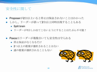 安全性に関して

   Proposerが2台以上いると停止は保証されないことはわかった
   しかし、リーダーが誤って2台以上同時出現することもある
       Split brain
       リーダーが1台しか出てこないようにすることはたぶん不可能！


   Paxosはリーダーが複数台いても安全性は守られる
       停止保証がなくなるだけ
       2つ以上の提案が選択されることはない
       謎の提案が選択されることもない




                      46
 