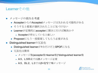 Learnerその他

   メッセージの損失を考慮
       AccepterからのAcceptedメッセージは失われる可能性がある
       そうすると提案が選択されたことに気づけない
       Learnerが定期的にaccepterに聞きに行けば解決か？
            Accepterが停止していると厳しい
       Proposerにもう一度提案してもらう必要がある
   Distinguished learnerの冗長化
       Distinguished learnerが1台だけだとSPOFになる
       冗長化は簡単
            メッセージ数(accepter数+learner数)*distinguished learner数
            A:5、L:5構成では25メッセージ必要
            A:5、DL:2、L:3では(5+3)*2で16メッセージ

                                   50
 