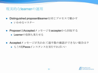 現実的なlearnerの運用

   Distinguished proposer&learnerを同じプロセスで動かす
       いわゆるマスター


   ProposerはAcceptedメッセージをaccepterから回収する
       Learnerの役割も果たせる


   Acceptedメッセージが失われて過半数の確認ができない場合は？
       もう1度Paxosインスタンスを実行すればいい




                           51
 