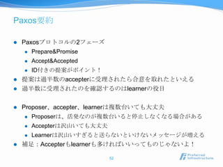 Paxos要約

   Paxosプロトコルの2フェーズ
       Prepare&Promise
       Accept&Accepted
       ID付きの提案がポイント！
   提案は過半数のaccepterに受理されたら合意を取れたといえる
   過半数に受理されたのを確認するのはlearnerの役目

   Proposer、accepter、learnerは複数台いても大丈夫
       Proposerは、活発なのが複数台いると停止しなくなる場合がある
       Accepterは沢山いても大丈夫
       Learnerは沢山いすぎると送らないといけないメッセージが増える
   補足：Accepterもlearnerも多ければいいってものじゃないよ！

                            52
 