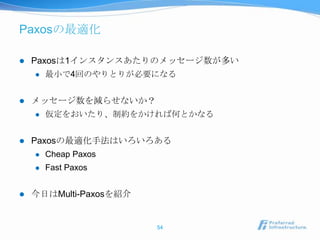 Paxosの最適化

   Paxosは1インスタンスあたりのメッセージ数が多い
       最小で4回のやりとりが必要になる


   メッセージ数を減らせないか？
       仮定をおいたり、制約をかければ何とかなる


   Paxosの最適化手法はいろいろある
       Cheap Paxos
       Fast Paxos


   今日はMulti-Paxosを紹介


                        54
 