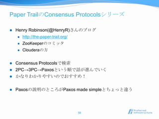 Paper TrailのConsensus Protocolsシリーズ

   Henry Robinson(@HenryR)さんのブログ
       http://the-paper-trail.org/
       ZooKeeperのコミッタ
       Clouderaの方


   Consensus Protocolsで検索
   2PC→3PC→Paxosという順で話が進んでいく
   かなりわかりやすいのでおすすめ！

   Paxosの説明のところがPaxos made simpleとちょっと違う




                                      58
 
