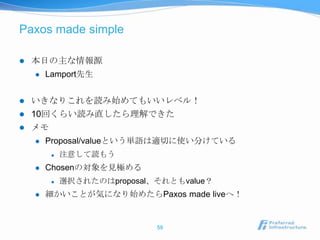 Paxos made simple

   本日の主な情報源
       Lamport先生


   いきなりこれを読み始めてもいいレベル！
   10回くらい読み直したら理解できた
   メモ
       Proposal/valueという単語は適切に使い分けている
            注意して読もう
       Chosenの対象を見極める
            選択されたのはproposal、それともvalue？
       細かいことが気になり始めたらPaxos made liveへ！


                             59
 