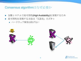 Consensus algorithmはなぜ必要か

   分散システムで高可用性(High Availability)を実現するため
   高可用性を実現する方法は「冗長化」ただ1つ
       ハードウェア障害は防げない




                        6
 