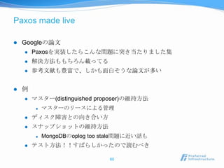 Paxos made live

   Googleの論文
       Paxosを実装したらこんな問題に突き当たりました集
       解決方法ももちろん載ってる
       参考文献も豊富で、しかも面白そうな論文が多い


   例
       マスター(distinguished proposer)の維持方法
            マスターのリースによる管理
       ディスク障害との向き合い方
       スナップショットの維持方法
            MongoDBのoplog too stale問題に近い話も
       テスト方法！！すばらしかったので読むべき

                                60
 