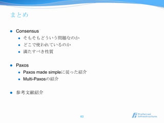 まとめ

   Consensus
       そもそもどういう問題なのか
       どこで使われているのか
       満たすべき性質


   Paxos
       Paxos made simpleに従った紹介
       Multi-Paxosの紹介


   参考文献紹介




                            63
 