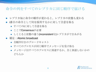 命令の列をすべてのレプリカに同じ順序で届ける

   レプリカ毎に命令の順序が変わると、レプリカの状態も変わる
   i番目の命令として何を採用するかに対して合意を取る
       すべてのiに対して合意を取る
       ここでConsensusが必要
       しくじると状態の違う(inconsistentな)レプリカができあがる
   補足：Atomic broadcast
       全順序付きのブロードキャスト
       すべてのプロセスが同じ順序でメッセージを受け取る
       メッセージはすべてのプロセスに到達するか、全く到達しないかの
        どちらか




                          8
 