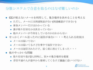 分散システムで合意を取るのはなぜ難しいのか

   CCが使えないメールを利用して、集合場所を決めることを考える
       ただし、メールには到達保証がない(到達確認ができない)
       参加メンバーだけはわかっている
       誰が取り仕切るかは決まっていない
       他のメンバーが今何をしているのかはわからない
   せっかくメール送ったのに返信が来ない・・・考えられる状況は
       メールは届いてない
       メールは届いてるけど仕事中で返信できない
       メールは返信されたけど、届く前に消えてしまった・・・
   他のやっかいな問題
       取り仕切り役が2人同時に、別々の集合場所を提案
       音信不通の人が途中から復帰してくるけど議論に追いつけない

                      9
 
