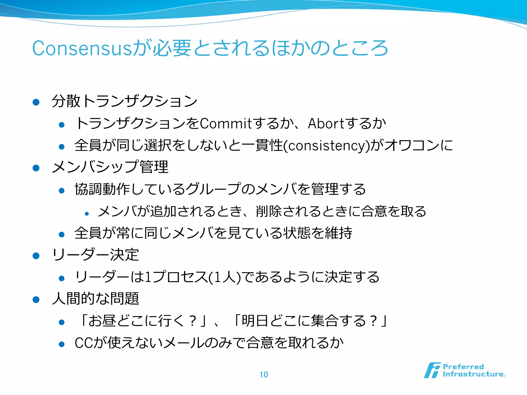 Consensusが必要とされるほかのところ

l  分散トランザクション
    l  トランザクションをCommitするか、Abortするか

    l  全員が同じ選択をしないと⼀一貫性(consistency)がオワコンに

l  メンバシップ管理理
    l  協調動作しているグループのメンバを管理理する

            l    メンバが追加されるとき、削除されるときに合意を取る
      l    全員が常に同じメンバを⾒見見ている状態を維持
l  リーダー決定
     l  リーダーは1プロセス(1⼈人)であるように決定する

l  ⼈人間的な問題
      l    「お昼どこに⾏行行く？」、「明⽇日どこに集合する？」
      l    CCが使えないメールのみで合意を取れるか

                              10	
 