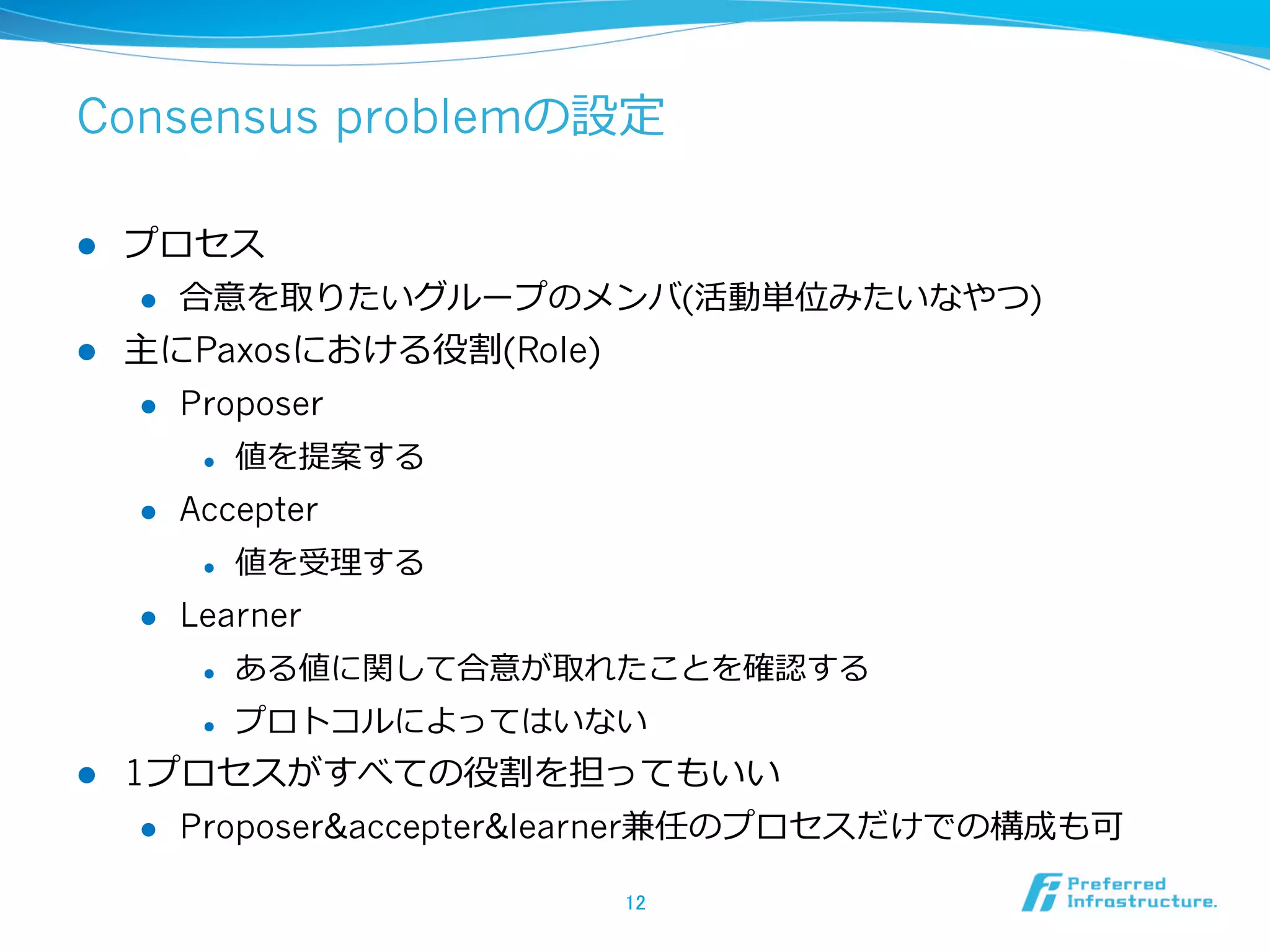 Consensus problemの設定

l  プロセス
    l  合意を取りたいグループのメンバ(活動単位みたいなやつ)

l  主にPaxosにおける役割(Role)
    l  Proposer

             l    値を提案する
      l    Accepter
             l    値を受理理する
      l    Learner
             l    ある値に関して合意が取れたことを確認する
             l    プロトコルによってはいない
l    1プロセスがすべての役割を担ってもいい
       l  Proposer&accepter&learner兼任のプロセスだけでの構成も可


                               12	
 