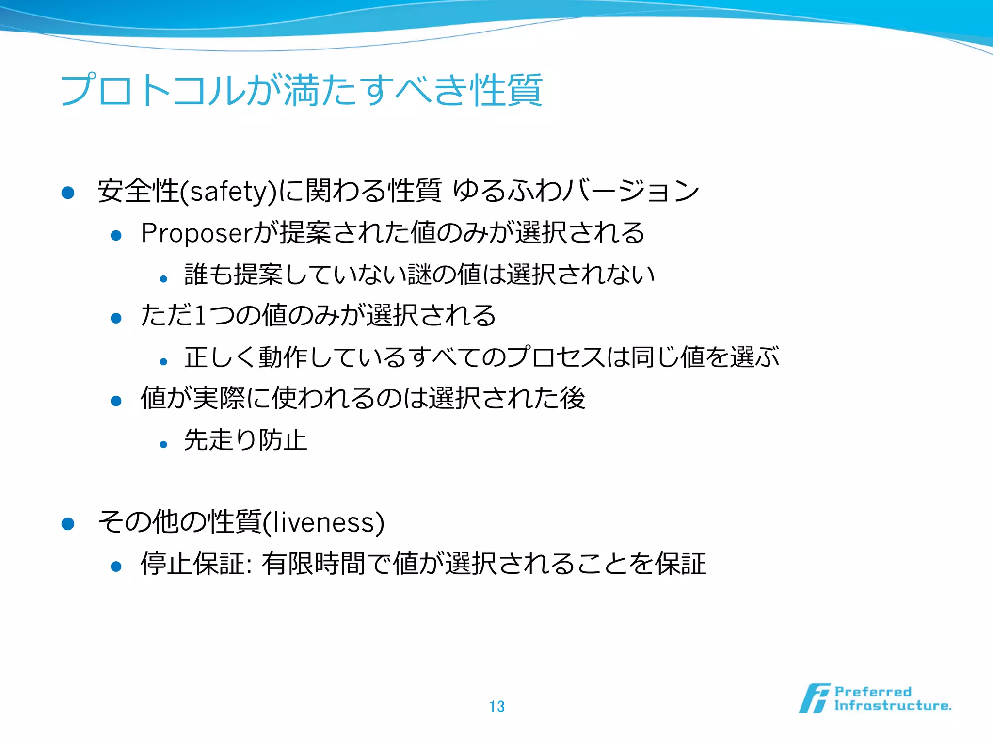 プロトコルが満たすべき性質

l    安全性(safety)に関わる性質  ゆるふわバージョン
      l  Proposerが提案された値のみが選択される

            l    誰も提案していない謎の値は選択されない
      l    ただ1つの値のみが選択される
            l    正しく動作しているすべてのプロセスは同じ値を選ぶ
      l    値が実際に使われるのは選択された後
            l    先⾛走り防⽌止


l    その他の性質(liveness)
      l  停⽌止保証: 有限時間で値が選択されることを保証




                              13	
 