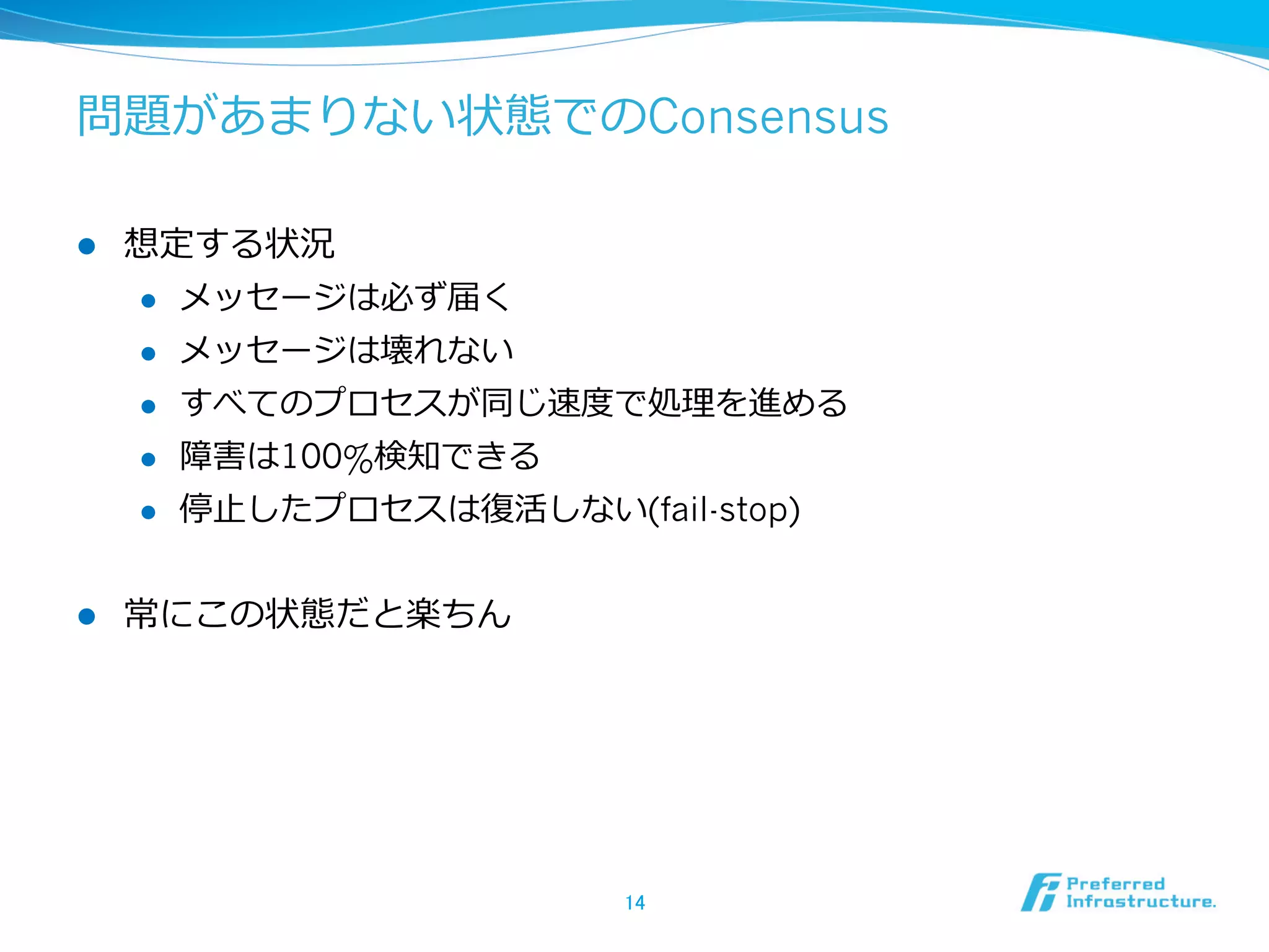 問題があまりない状態でのConsensus

l    想定する状況
      l  メッセージは必ず届く

      l  メッセージは壊れない

      l  すべてのプロセスが同じ速度度で処理理を進める

      l  障害は100%検知できる

      l  停⽌止したプロセスは復復活しない(fail-stop)



l    常にこの状態だと楽ちん




                           14	
 