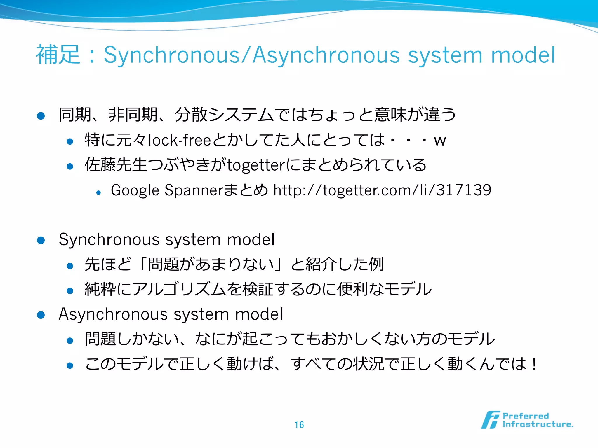 補⾜足：Synchronous/Asynchronous system model

l    同期、⾮非同期、分散システムではちょっと意味が違う
      l  特に元々lock-freeとかしてた⼈人にとっては・・・ｗ

      l  佐藤先⽣生つぶやきがtogetterにまとめられている

            l    Google Spannerまとめ http://togetter.com/li/317139


l  Synchronous system model
     l  先ほど「問題があまりない」と紹介した例例

     l  純粋にアルゴリズムを検証するのに便便利利なモデル

l  Asynchronous system model
     l  問題しかない、なにが起こってもおかしくない⽅方のモデル

      l    このモデルで正しく動けば、すべての状況で正しく動くんでは！


                                        16	
 