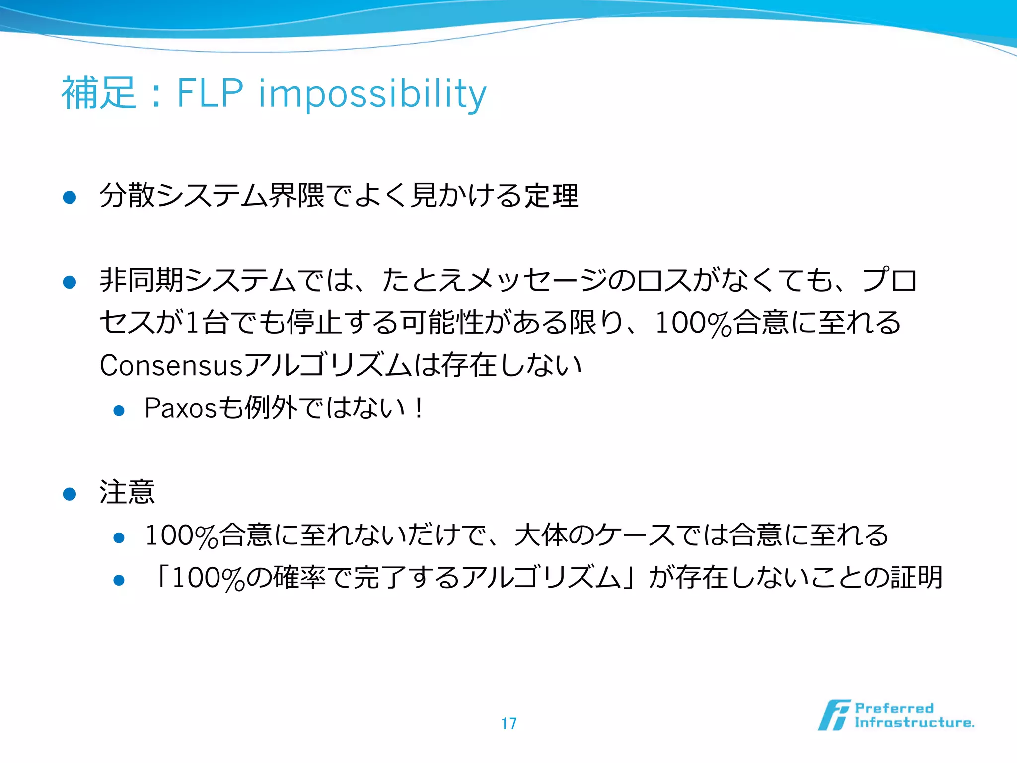 補⾜足：FLP impossibility

l    分散システム界隈でよく⾒見見かける定理


l    ⾮非同期システムでは、たとえメッセージのロスがなくても、プロ
      セスが1台でも停⽌止する可能性がある限り、100%合意に⾄至れる
      Consensusアルゴリズムは存在しない
       l  Paxosも例例外ではない！



l    注意
      l  100%合意に⾄至れないだけで、⼤大体のケースでは合意に⾄至れる

      l  「100%の確率率率で完了了するアルゴリズム」が存在しないことの証明




                        17	
 