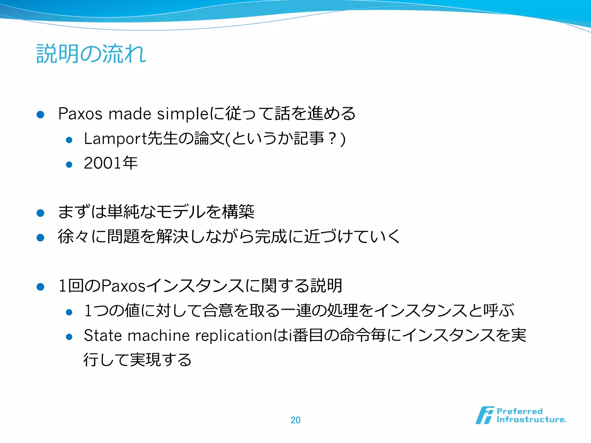 説明の流流れ

l    Paxos made simpleに従って話を進める
       l  Lamport先⽣生の論論⽂文(というか記事？)

       l  2001年年



l  まずは単純なモデルを構築
l  徐々に問題を解決しながら完成に近づけていく


l    1回のPaxosインスタンスに関する説明
       l  1つの値に対して合意を取る⼀一連の処理理をインスタンスと呼ぶ

       l  State machine replicationはi番⽬目の命令令毎にインスタンスを実

        ⾏行行して実現する


                              20	
 