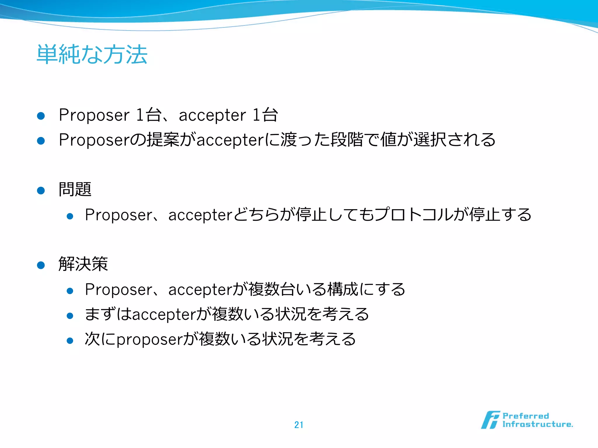 単純な⽅方法

l  Proposer 1台、accepter 1台
l  Proposerの提案がaccepterに渡った段階で値が選択される


l    問題
      l  Proposer、accepterどちらが停⽌止してもプロトコルが停⽌止する



l    解決策
      l  Proposer、accepterが複数台いる構成にする

      l  まずはaccepterが複数いる状況を考える

      l  次にproposerが複数いる状況を考える




                           21	
 