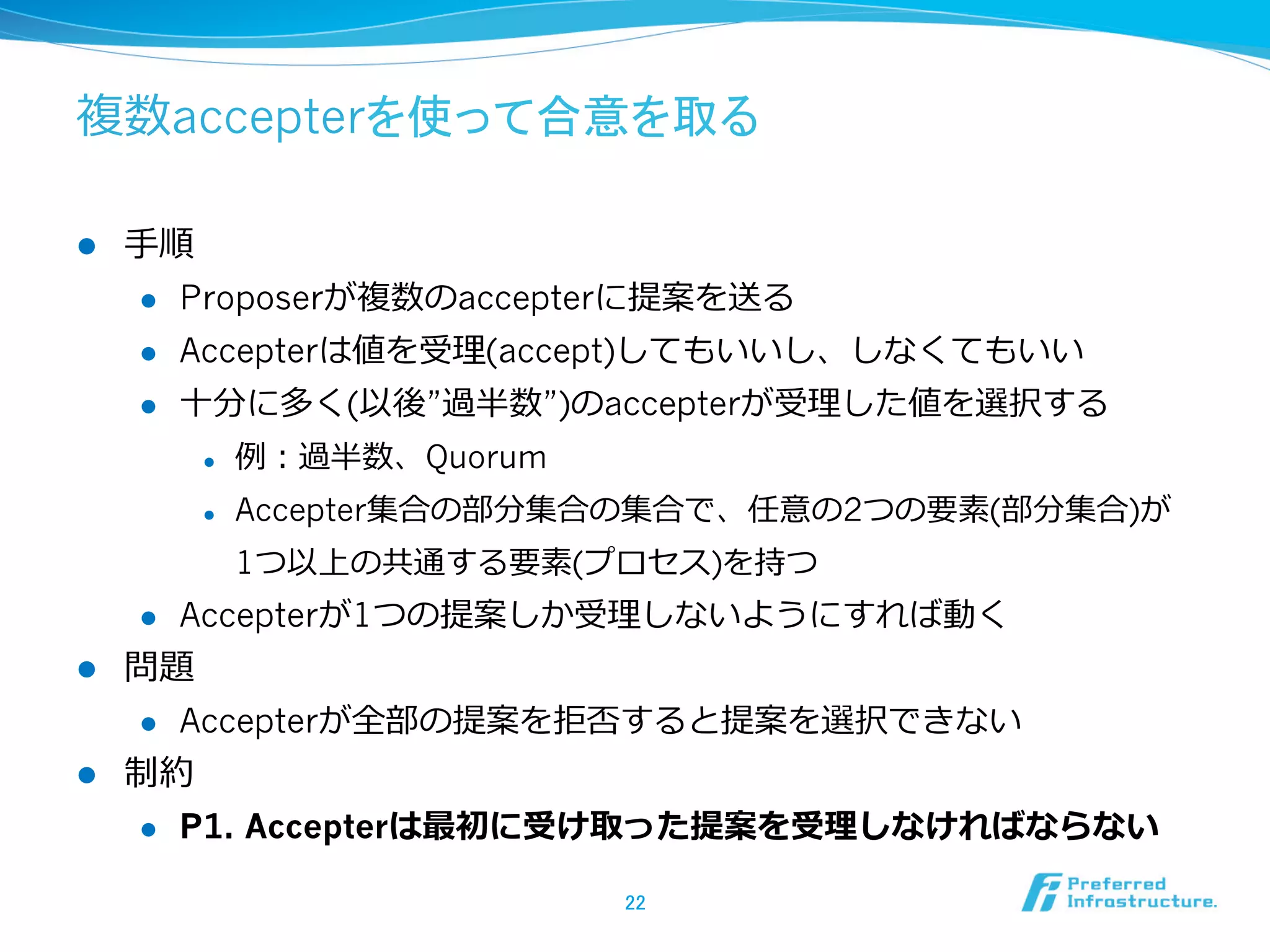 複数accepterを使って合意を取る

l    ⼿手順
       l  Proposerが複数のaccepterに提案を送る

       l  Accepterは値を受理理(accept)してもいいし、しなくてもいい

       l  ⼗十分に多く(以後”過半数”)のaccepterが受理理した値を選択する

            l    例例：過半数、Quorum
            l    Accepter集合の部分集合の集合で、任意の2つの要素(部分集合)が
                  1つ以上の共通する要素(プロセス)を持つ
      l    Accepterが1つの提案しか受理理しないようにすれば動く
l    問題
      l  Accepterが全部の提案を拒否すると提案を選択できない

l    制約
      l  P1. Accepterは最初に受け取った提案を受理理しなければならない


                                  22	
 