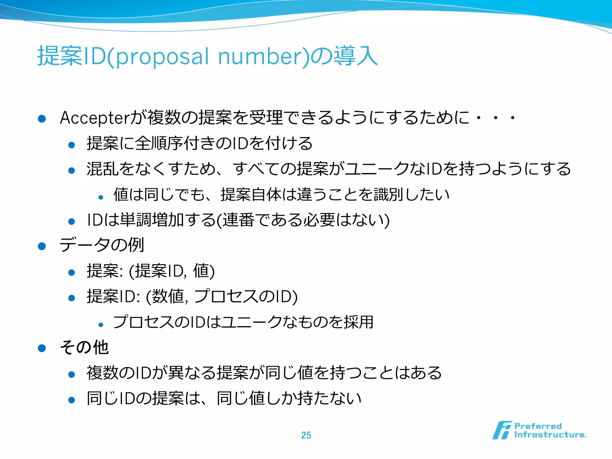 提案ID(proposal number)の導⼊入

l    Accepterが複数の提案を受理理できるようにするために・・・
       l  提案に全順序付きのIDを付ける

       l  混乱をなくすため、すべての提案がユニークなIDを持つようにする

            l    値は同じでも、提案⾃自体は違うことを識識別したい
      l    IDは単調増加する(連番である必要はない)
l    データの例例
      l  提案: (提案ID, 値)

      l  提案ID: (数値, プロセスのID)

            l    プロセスのIDはユニークなものを採⽤用
l    その他
      l    複数のIDが異異なる提案が同じ値を持つことはある
      l    同じIDの提案は、同じ値しか持たない

                                25	
 