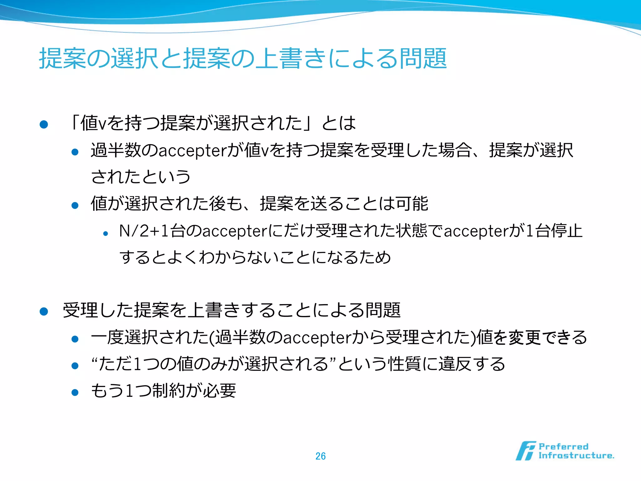 提案の選択と提案の上書きによる問題

l    「値vを持つ提案が選択された」とは
      l  過半数のaccepterが値vを持つ提案を受理理した場合、提案が選択

          されたという
      l  値が選択された後も、提案を送ることは可能

            l    N/2+1台のaccepterにだけ受理理された状態でaccepterが1台停⽌止
                  するとよくわからないことになるため


l    受理理した提案を上書きすることによる問題
      l  ⼀一度度選択された(過半数のaccepterから受理理された)値を変更できる

      l  “ただ1つの値のみが選択される”という性質に違反する

      l    もう1つ制約が必要


                                   26	
 