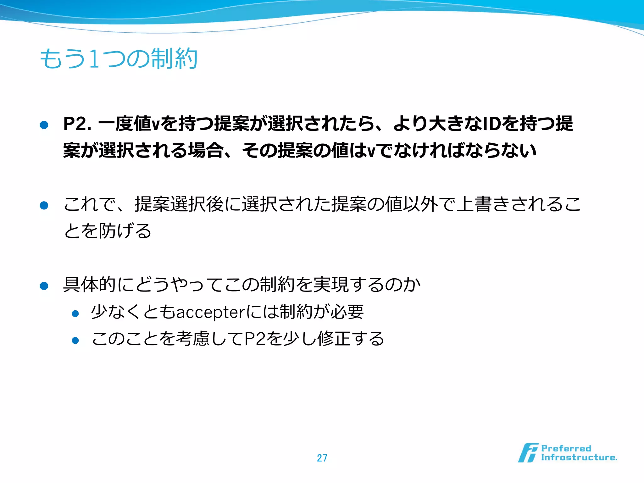 もう1つの制約

l    P2. ⼀一度度値vを持つ提案が選択されたら、より⼤大きなIDを持つ提
      案が選択される場合、その提案の値はvでなければならない


l    これで、提案選択後に選択された提案の値以外で上書きされるこ
      とを防げる


l    具体的にどうやってこの制約を実現するのか
      l  少なくともaccepterには制約が必要

      l  このことを考慮してP2を少し修正する




                       27	
 