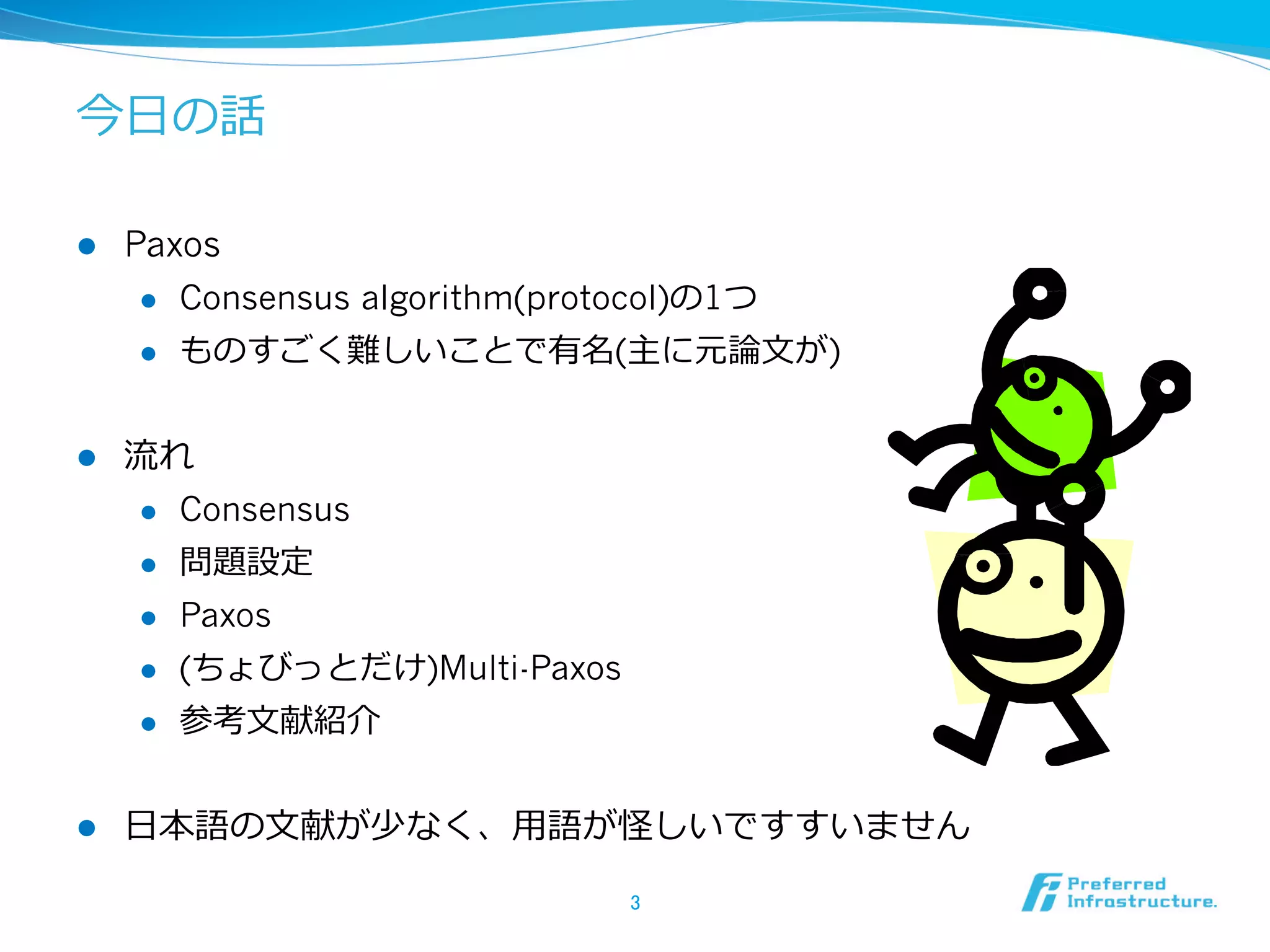 今⽇日の話

l    Paxos
       l  Consensus algorithm(protocol)の1つ

       l  ものすごく難しいことで有名(主に元論論⽂文が)



l    流流れ
       l  Consensus

       l  問題設定

       l  Paxos

       l  (ちょびっとだけ)Multi-Paxos

       l  参考⽂文献紹介



l    ⽇日本語の⽂文献が少なく、⽤用語が怪しいですすいません

                                  3	
 
