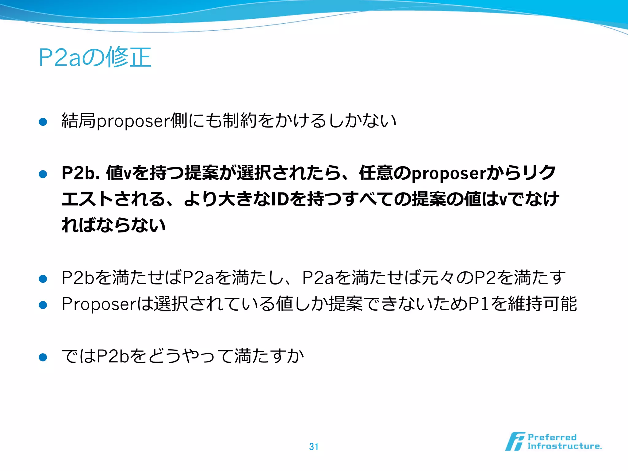 P2aの修正

l    結局proposer側にも制約をかけるしかない


l    P2b. 値vを持つ提案が選択されたら、任意のproposerからリク
      エストされる、より⼤大きなIDを持つすべての提案の値はvでなけ
      ればならない


l  P2bを満たせばP2aを満たし、P2aを満たせば元々のP2を満たす
l  Proposerは選択されている値しか提案できないためP1を維持可能


l    ではP2bをどうやって満たすか




                        31	
 