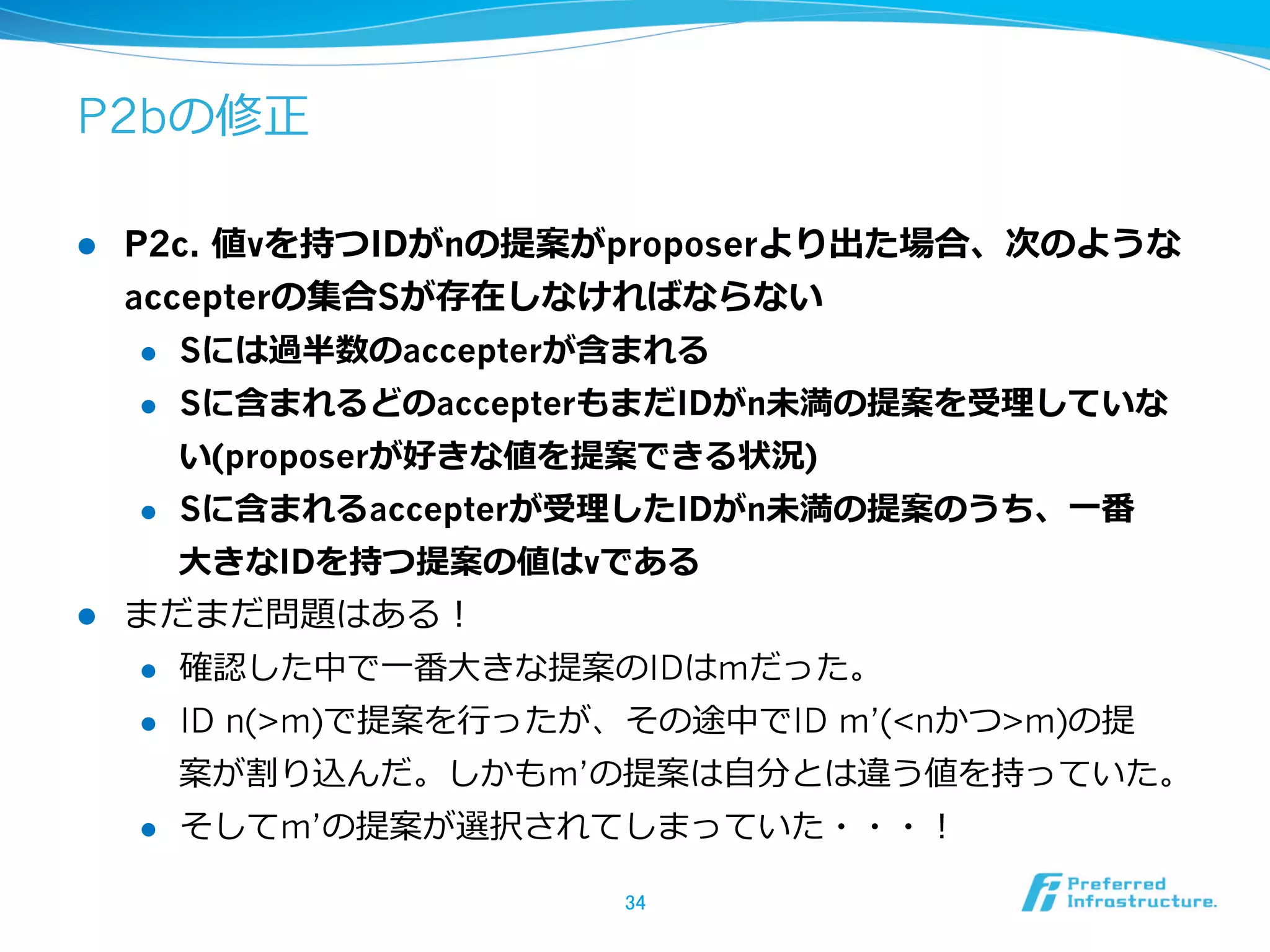 P2bの修正

l  P2c. 値vを持つIDがnの提案がproposerより出た場合、次のような
    accepterの集合Sが存在しなければならない
     l  Sには過半数のaccepterが含まれる

     l  Sに含まれるどのaccepterもまだIDがn未満の提案を受理理していな

         い(proposerが好きな値を提案できる状況)
     l  Sに含まれるaccepterが受理理したIDがn未満の提案のうち、⼀一番

         ⼤大きなIDを持つ提案の値はvである
l  まだまだ問題はある！
     l  確認した中で⼀一番⼤大きな提案のIDはmだった。

     l  ID n(>m)で提案を⾏行行ったが、その途中でID m’(<nかつ>m)の提

            案が割り込んだ。しかもm’の提案は⾃自分とは違う値を持っていた。
      l    そしてm’の提案が選択されてしまっていた・・・！

                          34	
 