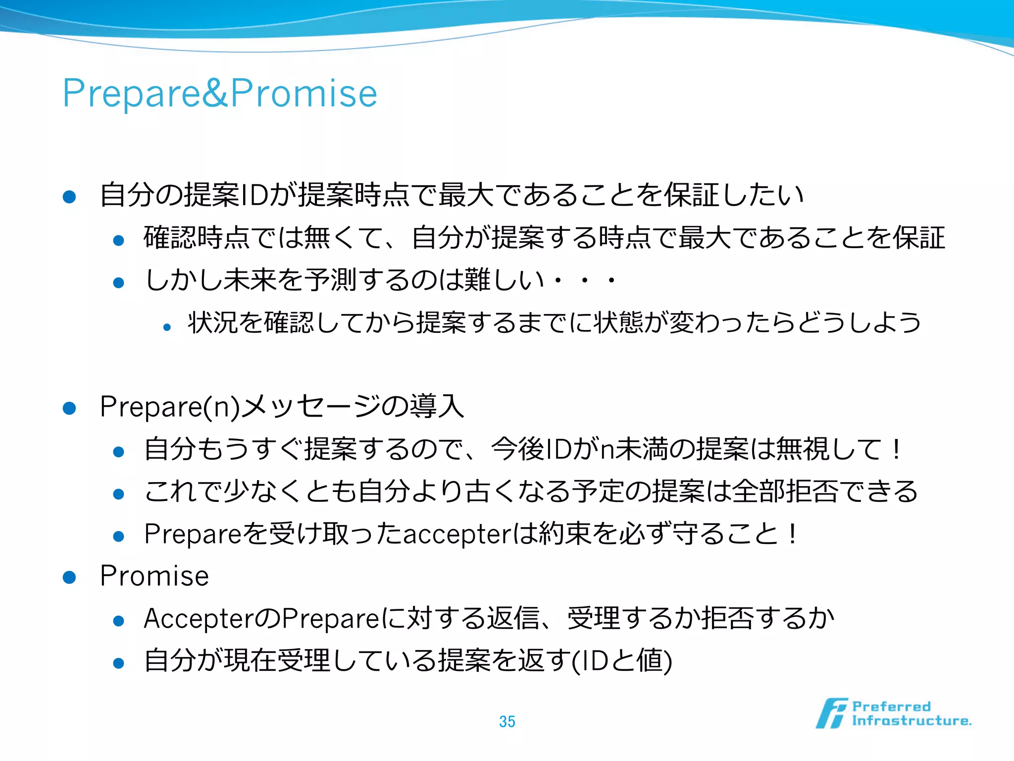 Prepare&Promise

l    ⾃自分の提案IDが提案時点で最⼤大であることを保証したい
       l  確認時点では無くて、⾃自分が提案する時点で最⼤大であることを保証

       l  しかし未来を予測するのは難しい・・・

            l    状況を確認してから提案するまでに状態が変わったらどうしよう


l  Prepare(n)メッセージの導⼊入
     l  ⾃自分もうすぐ提案するので、今後IDがn未満の提案は無視して！

     l  これで少なくとも⾃自分より古くなる予定の提案は全部拒否できる

     l  Prepareを受け取ったaccepterは約束を必ず守ること！

l  Promise
      l    AccepterのPrepareに対する返信、受理理するか拒否するか
      l    ⾃自分が現在受理理している提案を返す(IDと値)

                              35	
 