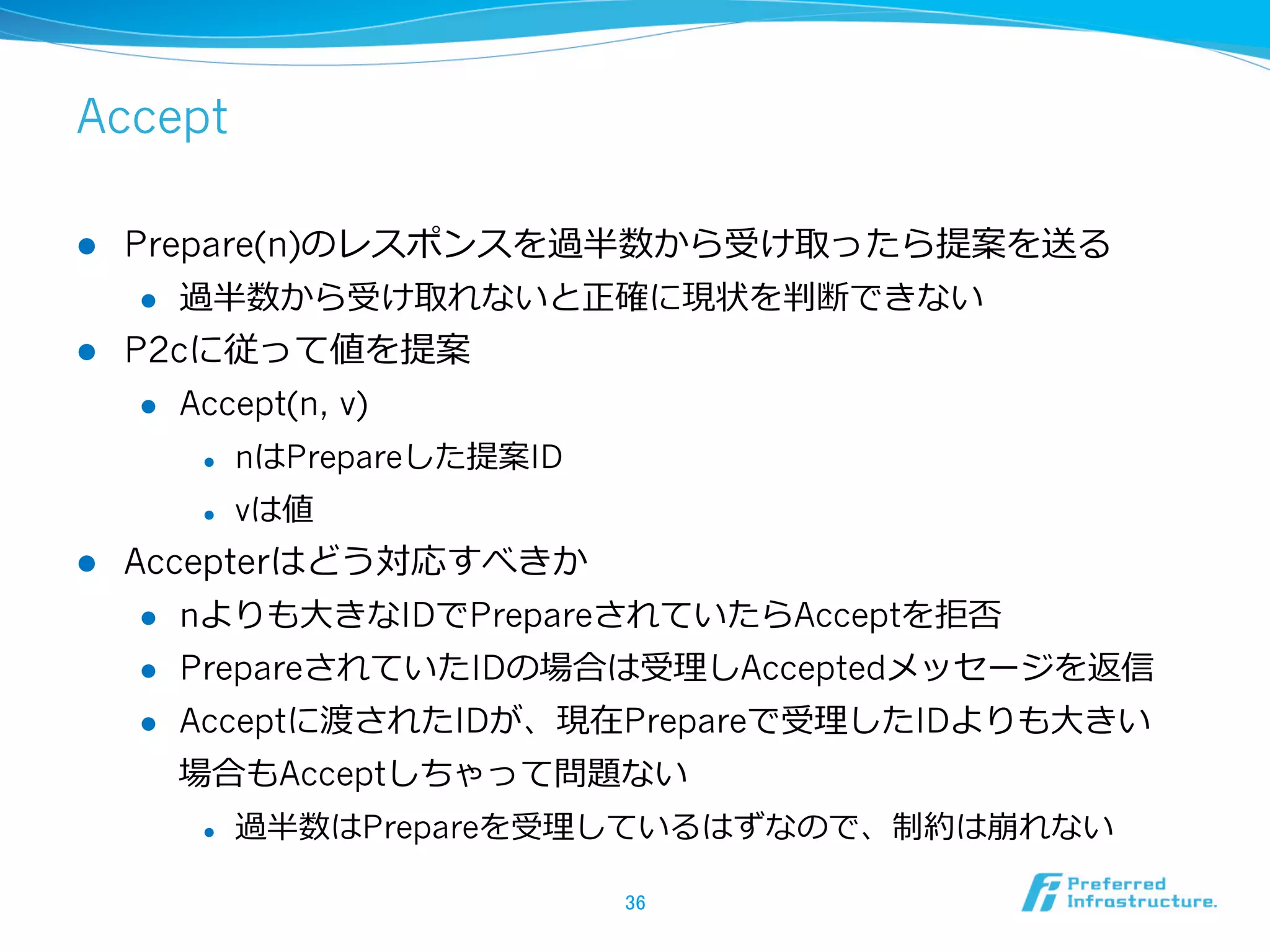 Accept

l  Prepare(n)のレスポンスを過半数から受け取ったら提案を送る
     l  過半数から受け取れないと正確に現状を判断できない

l  P2cに従って値を提案
     l  Accept(n, v)

         l    nはPrepareした提案ID
         l    vは値
l    Accepterはどう対応すべきか
       l  nよりも⼤大きなIDでPrepareされていたらAcceptを拒否

       l  PrepareされていたIDの場合は受理理しAcceptedメッセージを返信

       l  Acceptに渡されたIDが、現在Prepareで受理理したIDよりも⼤大きい

        場合もAcceptしちゃって問題ない
         l    過半数はPrepareを受理理しているはずなので、制約は崩れない

                                 36	
 