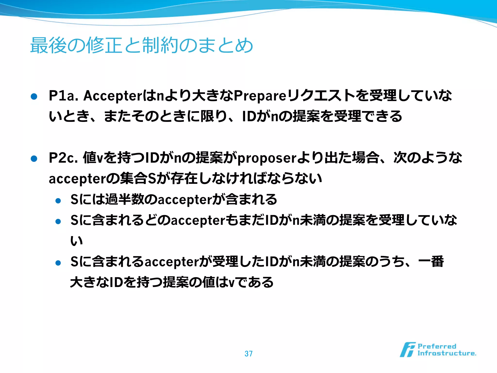 最後の修正と制約のまとめ

l    P1a. Accepterはnより⼤大きなPrepareリクエストを受理理していな
      いとき、またそのときに限り、IDがnの提案を受理理できる


l    P2c. 値vを持つIDがnの提案がproposerより出た場合、次のような
      accepterの集合Sが存在しなければならない
       l  Sには過半数のaccepterが含まれる

       l  Sに含まれるどのaccepterもまだIDがn未満の提案を受理理していな

           い
       l  Sに含まれるaccepterが受理理したIDがn未満の提案のうち、⼀一番

           ⼤大きなIDを持つ提案の値はvである




                         37	
 